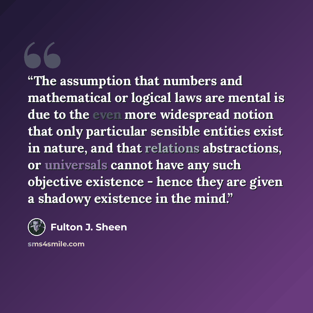 “The assumption that numbers and mathematical or logical laws are mental is due to the even more widespread notion that only particular sensible entities exist in nature, and that relations abstractions, or universals cannot have any such objective existence - hence they are given a shadowy…” quote by Fulton J. Sheen