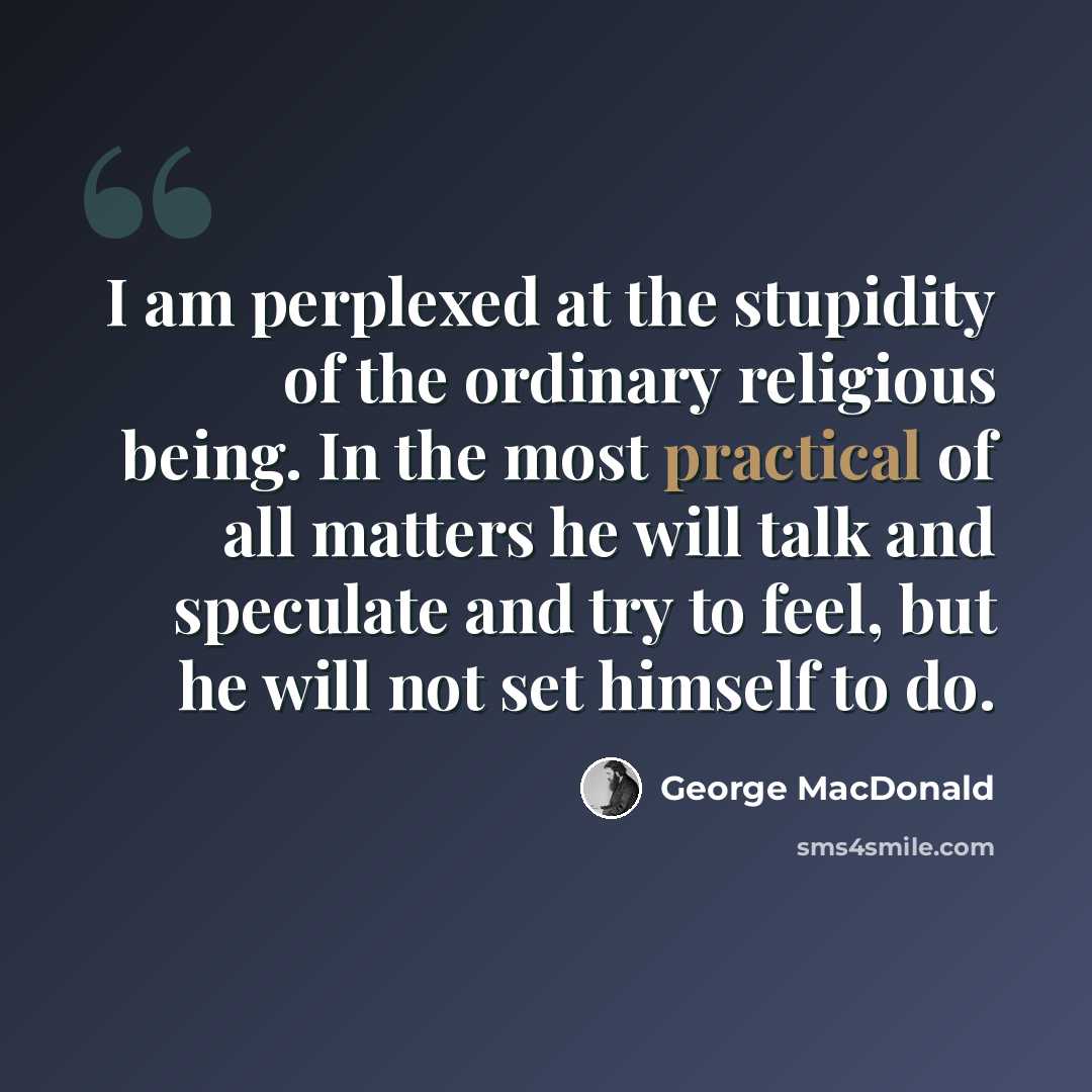 “I am perplexed at the stupidity of the ordinary religious being. In the most practical of all matters he will talk and speculate and try to feel, but he will not set himself to do.” quote by George MacDonald