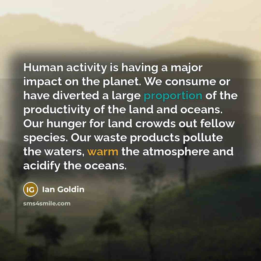 “Human activity is having a major impact on the planet. We consume or have diverted a large proportion of the productivity of the land and oceans. Our hunger for land crowds out fellow species. Our waste products pollute the waters, warm the atmosphere and acidify the oceans.” quote by Ian Goldin