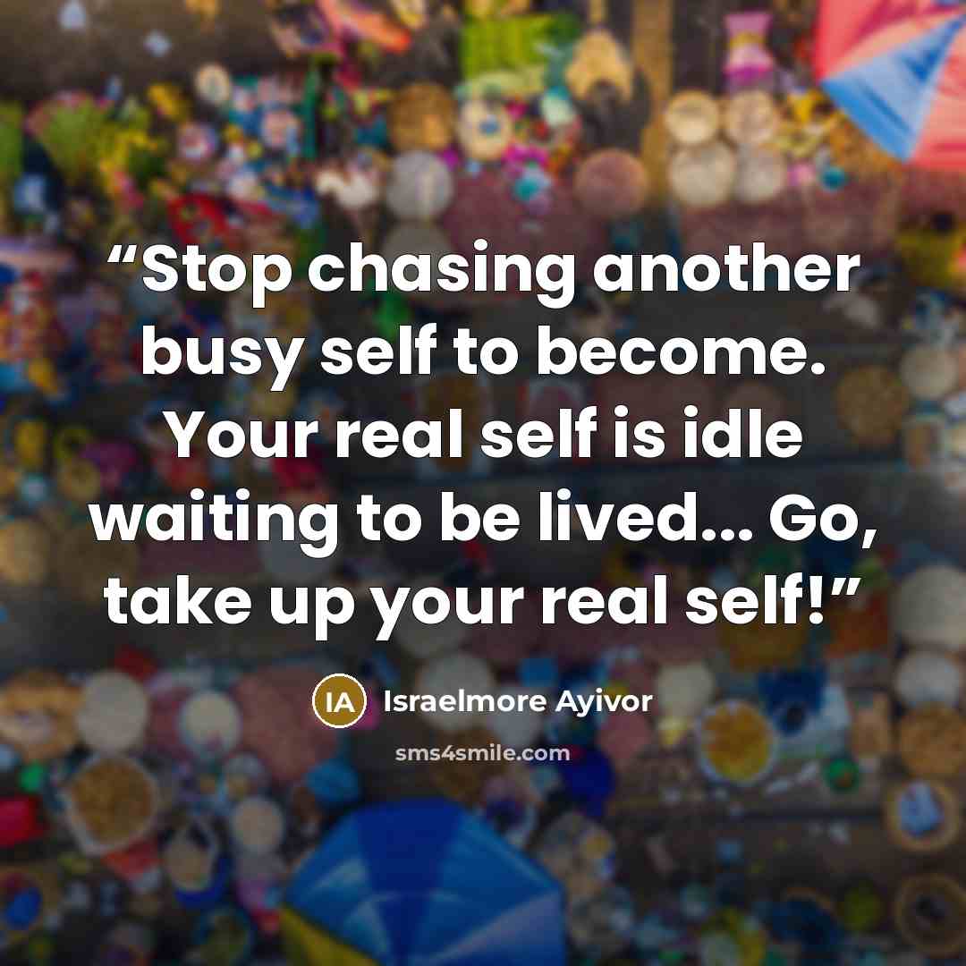 “Stop chasing another busy self to become. Your real self is idle waiting to be lived... Go, take up your real self!” quote by Israelmore Ayivor