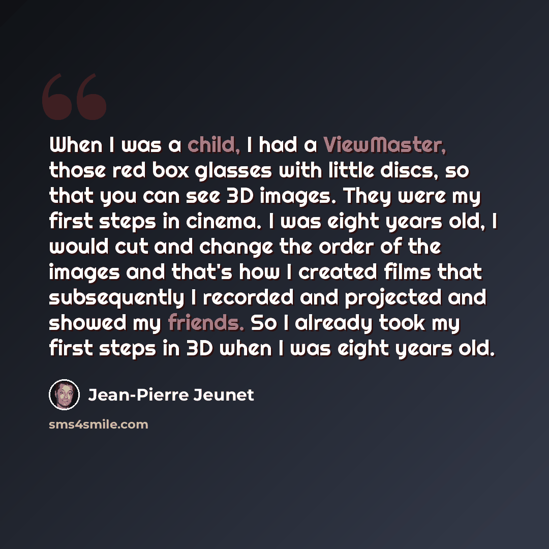 “When I was a child, I had a ViewMaster, those red box glasses with little discs, so that you can see 3D images. They were my first steps in cinema. I was eight years old, I would cut and change the order of the images and that's how I created films that subsequently I recorded and projected and…” quote by Jean-Pierre Jeunet