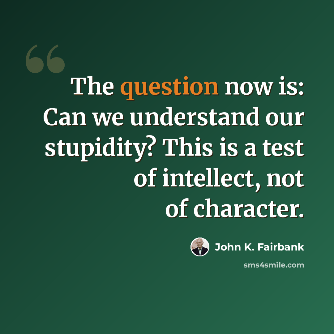 “The question now is: Can we understand our stupidity? This is a test of intellect, not of character.” quote by John K. Fairbank