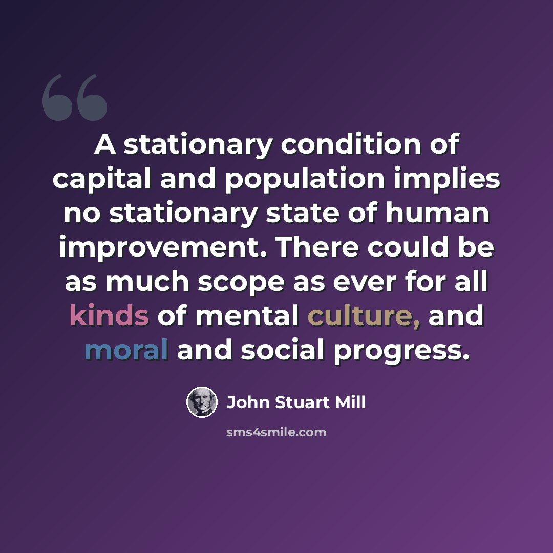 “A stationary condition of capital and population implies no stationary state of human improvement. There could be as much scope as ever for all kinds of mental culture, and moral and social progress.” quote by John Stuart Mill