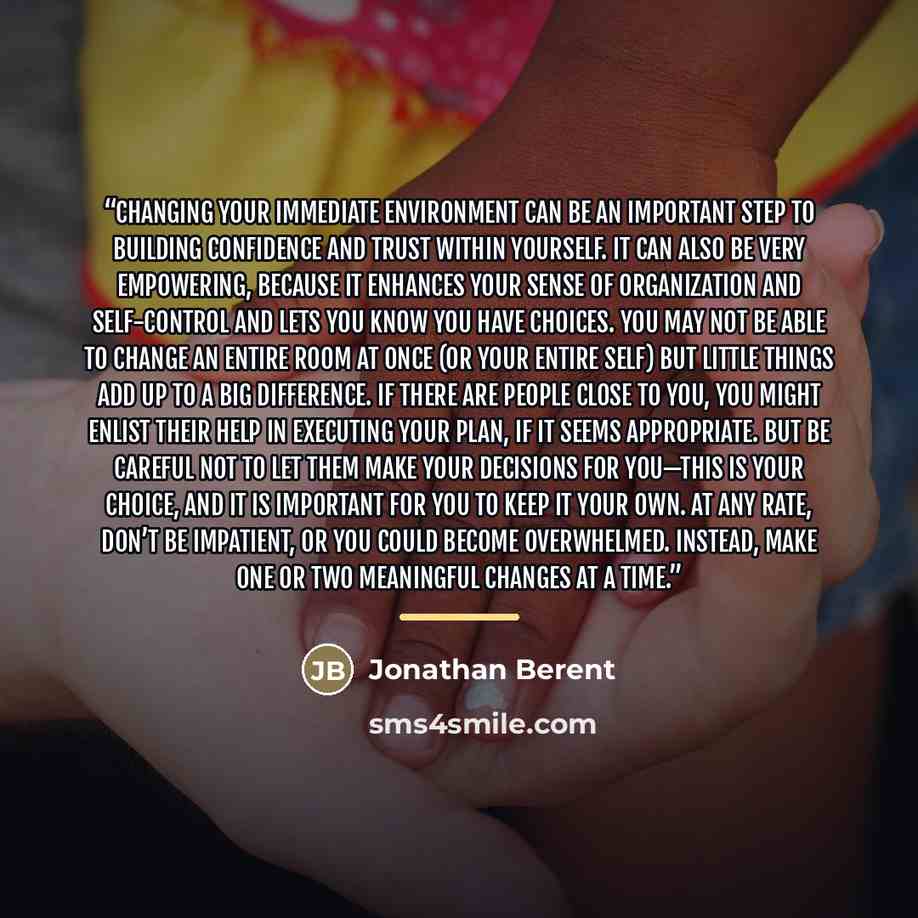 “Changing your immediate environment can be an important step to building confidence and trust within yourself. It can also be very empowering, because it enhances your sense of organization and self-control and lets you know you have choices. You may not be able to change an entire room at once…” quote by Jonathan Berent