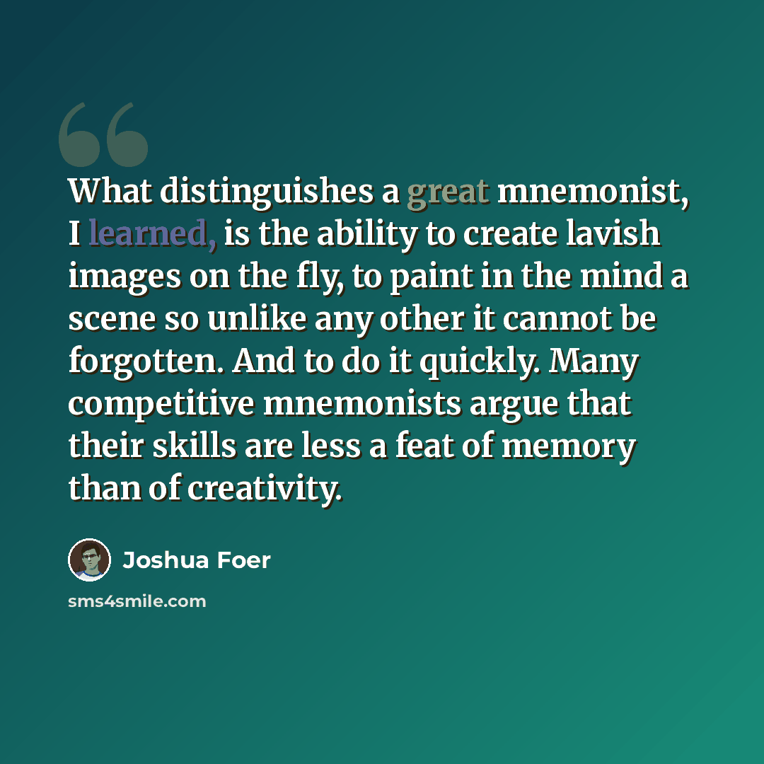 “What distinguishes a great mnemonist, I learned, is the ability to create lavish images on the fly, to paint in the mind a scene so unlike any other it cannot be forgotten. And to do it quickly. Many competitive mnemonists argue that their skills are less a feat of memory than of creativity.” quote by Joshua Foer