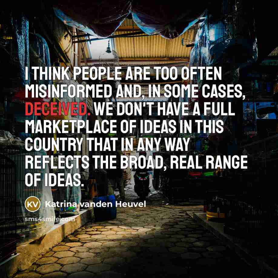 “I think people are too often misinformed and, in some cases, deceived. We don't have a full marketplace of ideas in this country that in any way reflects the broad, real range of ideas.” quote by Katrina vanden Heuvel