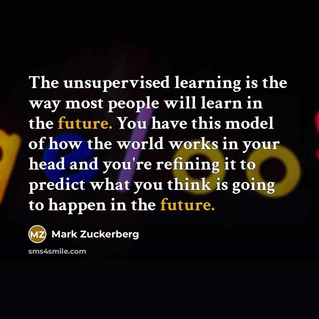 “The unsupervised learning is the way most people will learn in the future. You have this model of how the world works in your head and you're refining it to predict what you think is going to happen in the future.” quote by Mark Zuckerberg