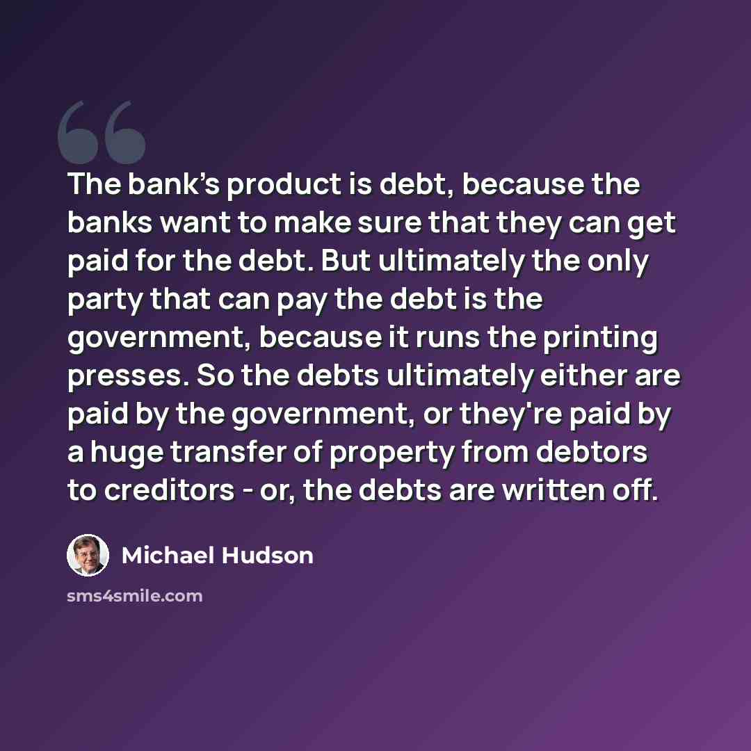 “The bank's product is debt, because the banks want to make sure that they can get paid for the debt. But ultimately the only party that can pay the debt is the government, because it runs the printing presses. So the debts ultimately either are paid by the government, or they're paid by a huge…” quote by Michael Hudson