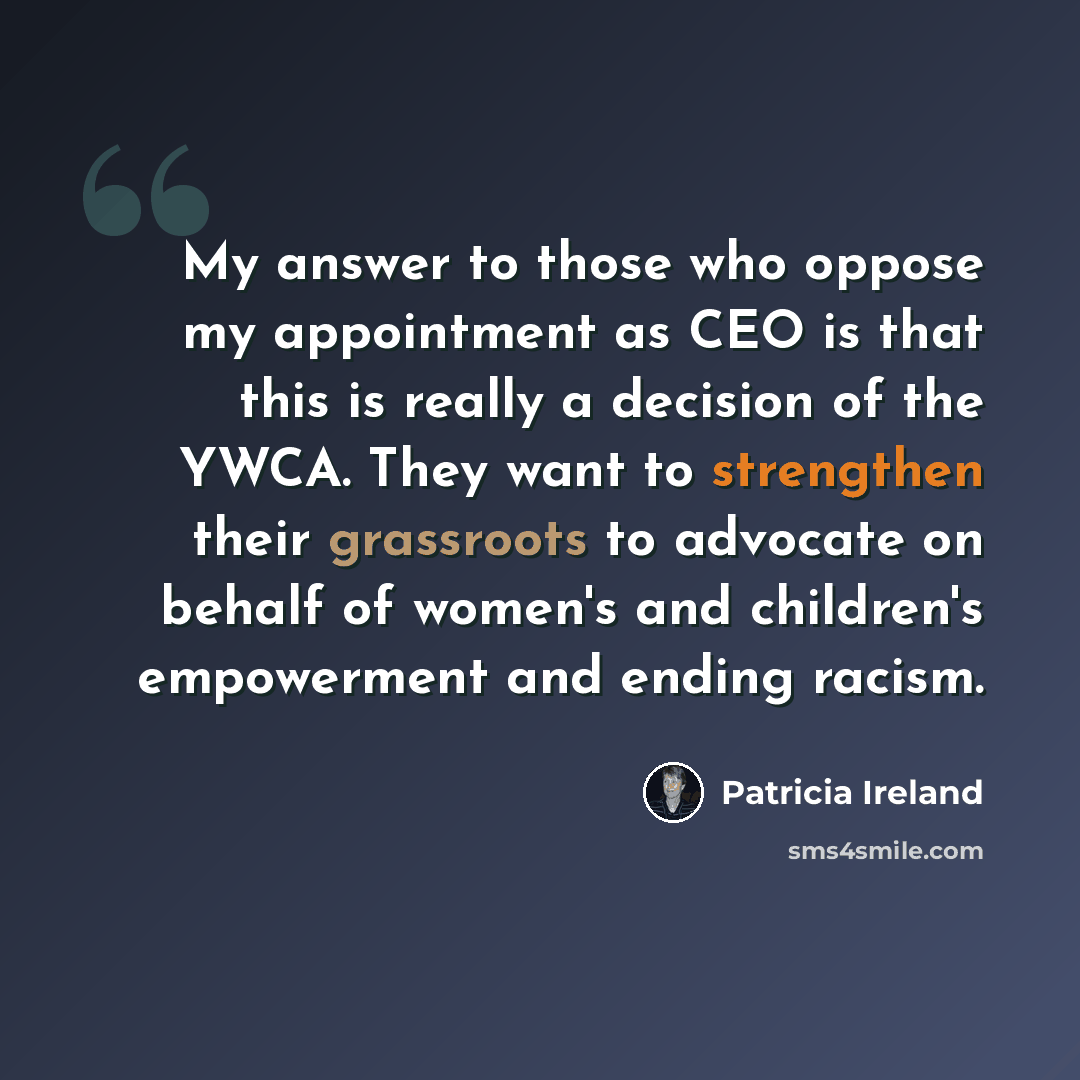 “My answer to those who oppose my appointment as CEO is that this is really a decision of the YWCA. They want to strengthen their grassroots to advocate on behalf of women's and children's empowerment and ending racism.” quote by Patricia Ireland