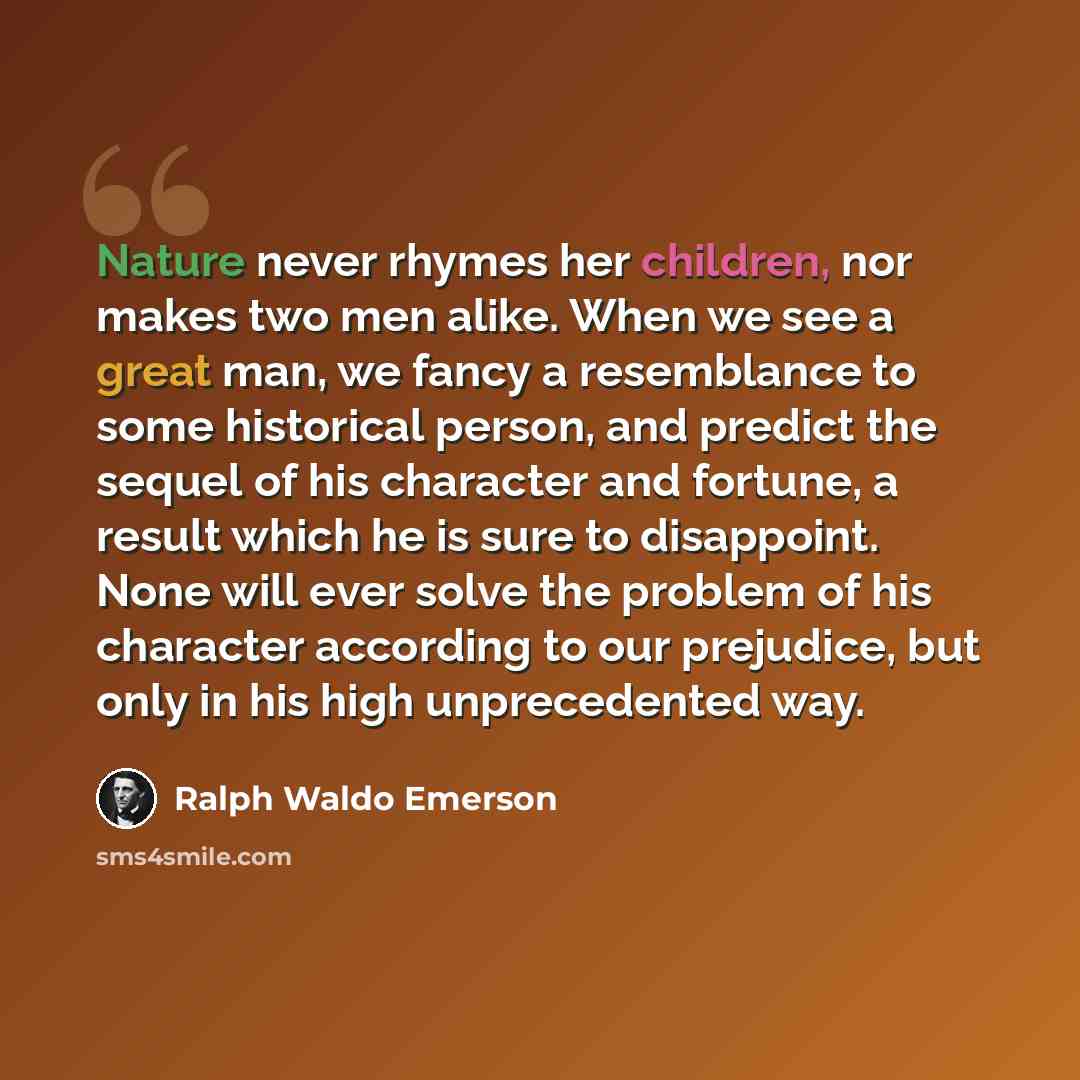 “Nature never rhymes her children, nor makes two men alike. When we see a great man, we fancy a resemblance to some historical person, and predict the sequel of his character and fortune, a result which he is sure to disappoint. None will ever solve the problem of his character according to our…” quote by Ralph Waldo Emerson