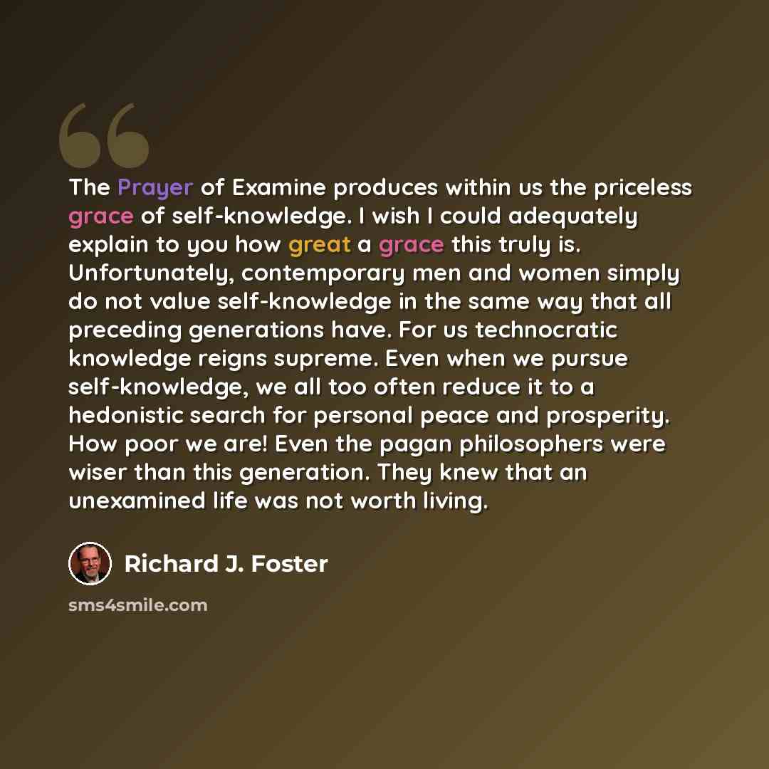 “The Prayer of Examine produces within us the priceless grace of self-knowledge. I wish I could adequately explain to you how great a grace this truly is. Unfortunately, contemporary men and women simply do not value self-knowledge in the same way that all preceding generations have. For us…” quote by Richard J. Foster