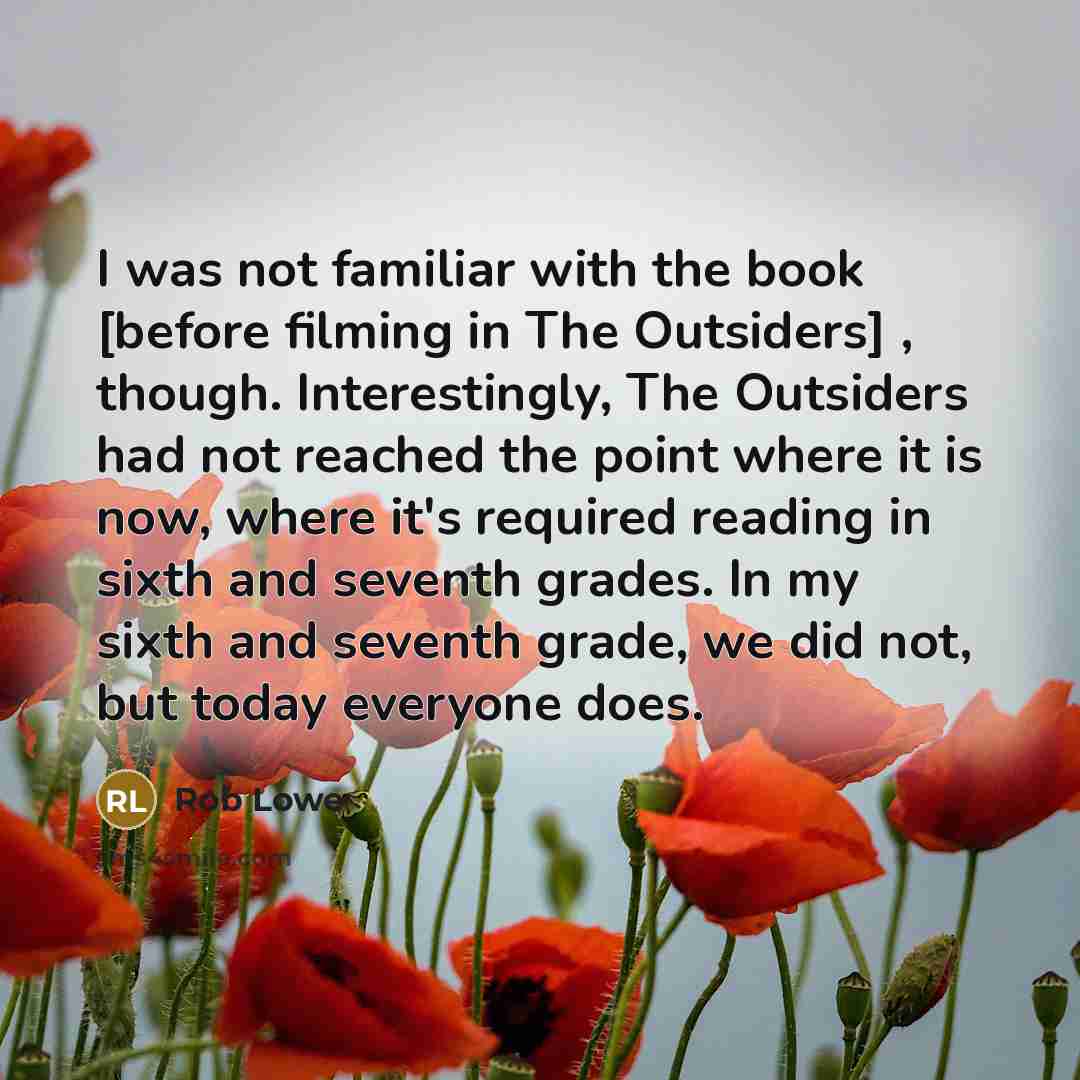 “I was not familiar with the book [before filming in The Outsiders] , though. Interestingly, The Outsiders had not reached the point where it is now, where it's required reading in sixth and seventh grades. In my sixth and seventh grade, we did not, but today everyone does.” quote by Rob Lowe