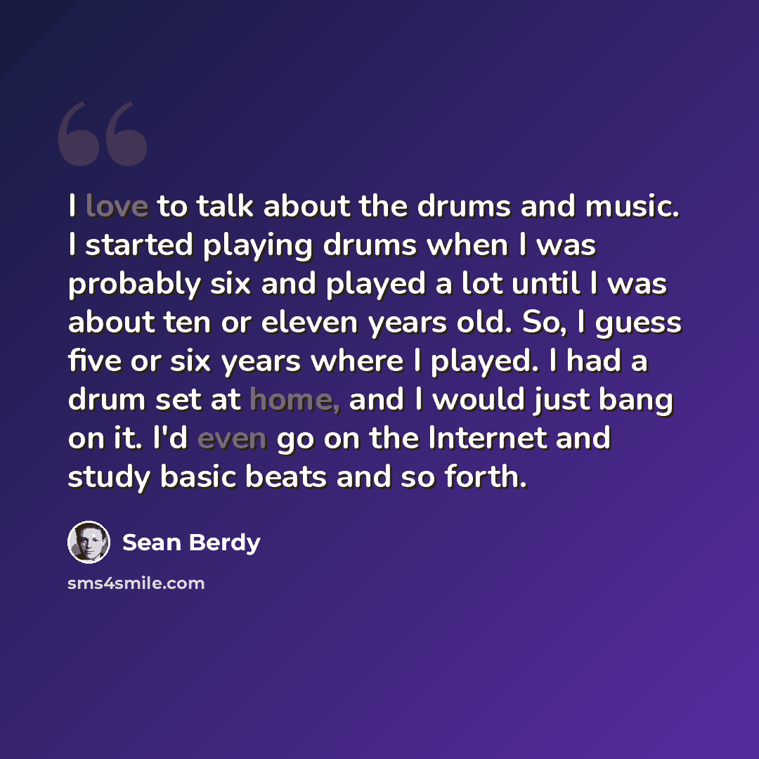 “I love to talk about the drums and music. I started playing drums when I was probably six and played a lot until I was about ten or eleven years old. So, I guess five or six years where I played. I had a drum set at home, and I would just bang on it. I'd even go on the Internet and study basic…” quote by Sean Berdy