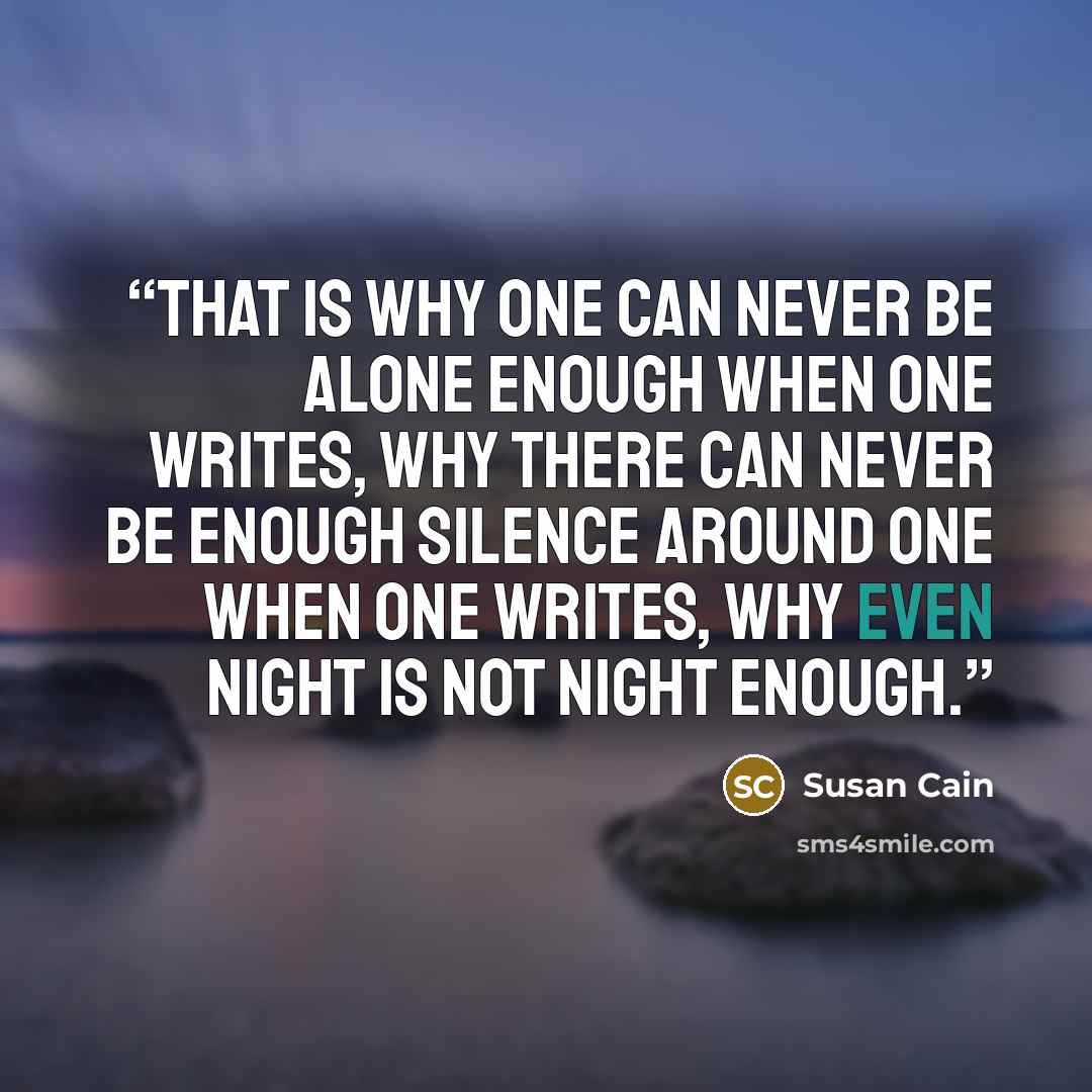 “That is why one can never be alone enough when one writes, why there can never be enough silence around one when one writes, why even night is not night enough.” quote by Susan Cain