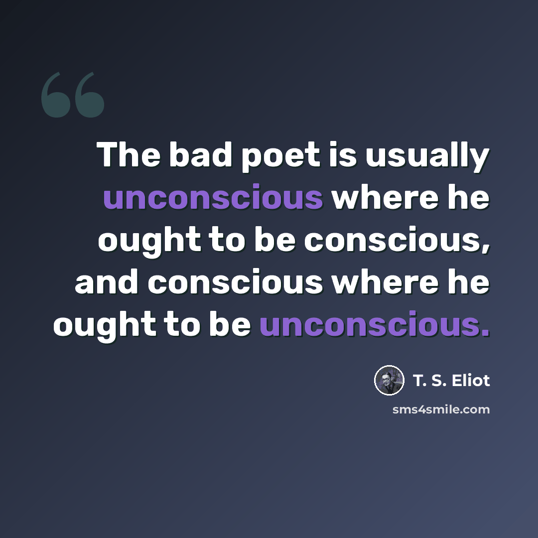 “The bad poet is usually unconscious where he ought to be conscious, and conscious where he ought to be unconscious.” quote by T. S. Eliot