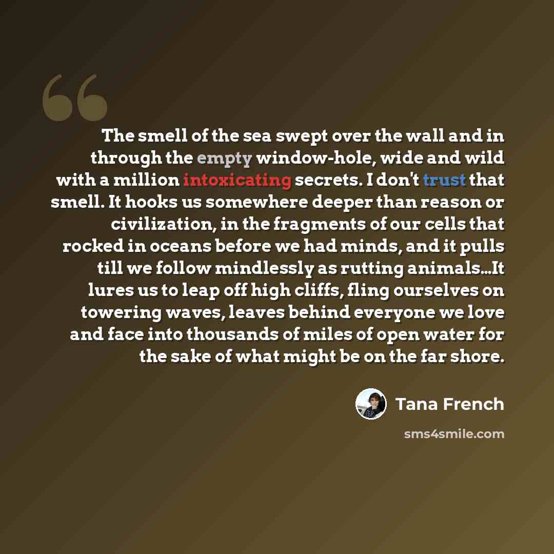 “The smell of the sea swept over the wall and in through the empty window-hole, wide and wild with a million intoxicating secrets. I don't trust that smell. It hooks us somewhere deeper than reason or civilization, in the fragments of our cells that rocked in oceans before we had minds, and it…” quote by Tana French