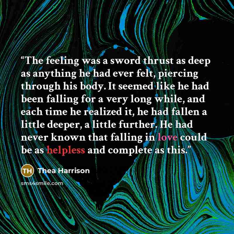 “The feeling was a sword thrust as deep as anything he had ever felt, piercing through his body. It seemed like he had been falling for a very long while, and each time he realized it, he had fallen a little deeper, a little further. He had never known that falling in love could be as helpless and…” quote by Thea Harrison