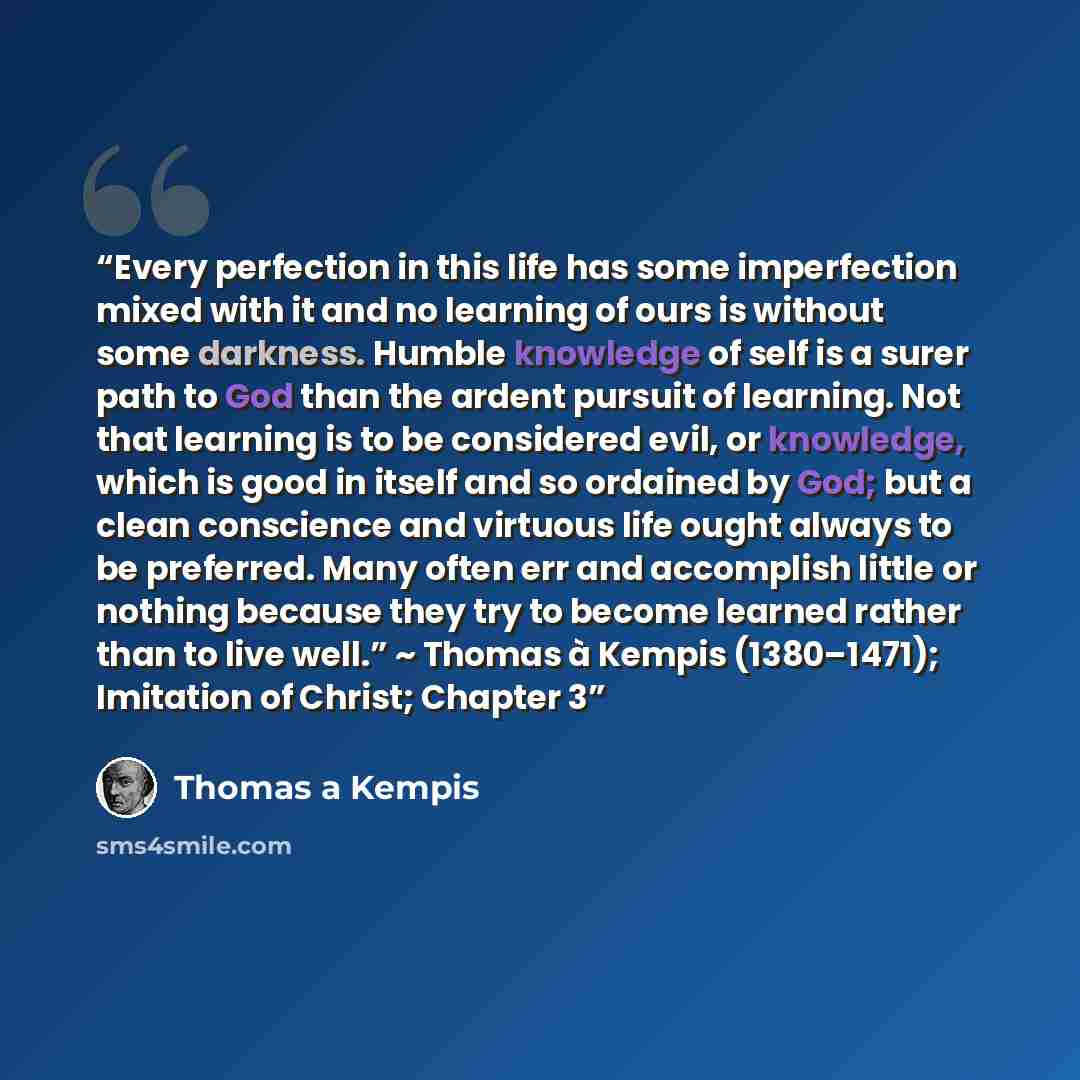 “Every perfection in this life has some imperfection mixed with it and no learning of ours is without some darkness. Humble knowledge of self is a surer path to God than the ardent pursuit of learning. Not that learning is to be considered evil, or knowledge, which is good in itself and so ordained…” quote by Thomas à Kempis