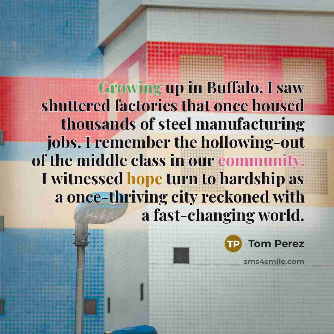 “Growing up in Buffalo, I saw shuttered factories that once housed thousands of steel manufacturing jobs. I remember the hollowing-out of the middle class in our community. I witnessed hope turn to hardship as a once-thriving city reckoned with a fast-changing world.” quote by Tom Perez