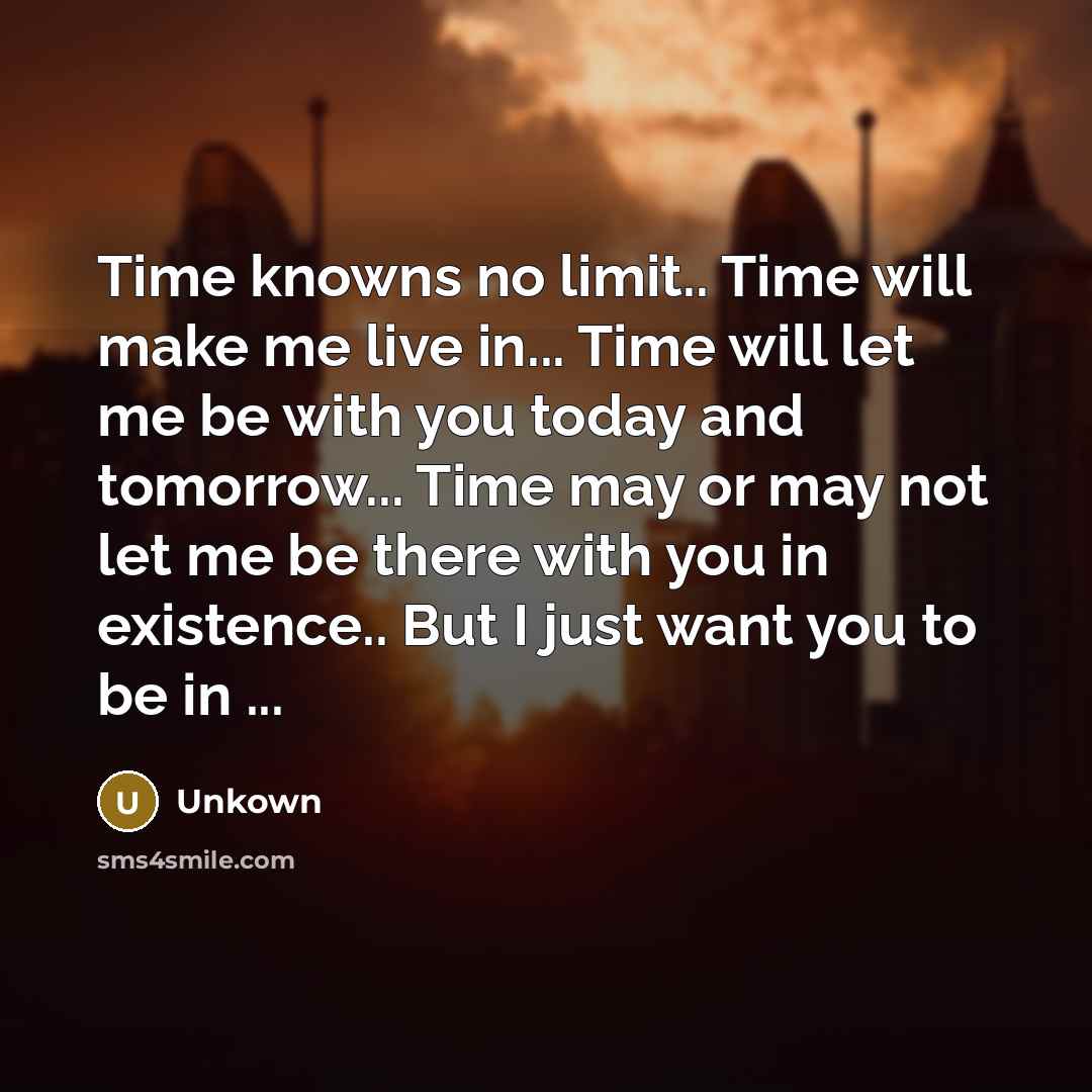 “Time knowns no limit.. Time will make me live in... Time will let me be with you today and tomorrow... Time may or may not let me be there with you in existence.. But I just want you to be in ...” quote by Unkown
