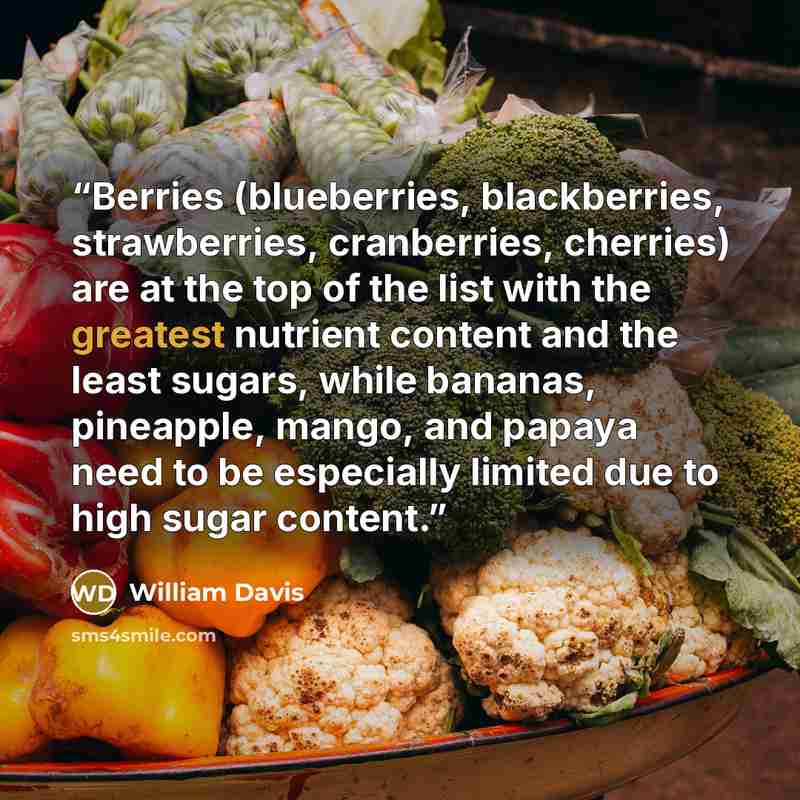 “Berries (blueberries, blackberries, strawberries, cranberries, cherries) are at the top of the list with the greatest nutrient content and the least sugars, while bananas, pineapple, mango, and papaya need to be especially limited due to high sugar content.” quote by William Davis