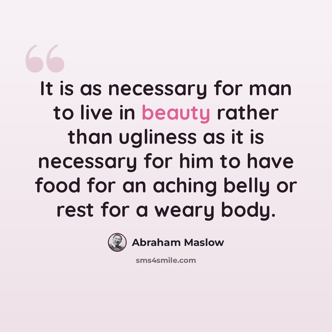 “It is as necessary for man to live in beauty rather than ugliness as it is necessary for him to have food for an aching belly or rest for a weary body.” quote by Abraham Maslow