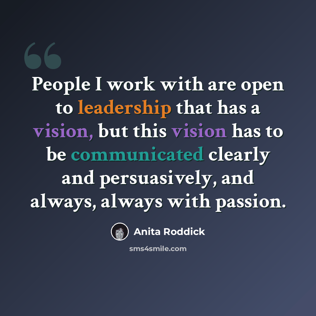 “People I work with are open to leadership that has a vision, but this vision has to be communicated clearly and persuasively, and always, always with passion.” quote by Anita Roddick