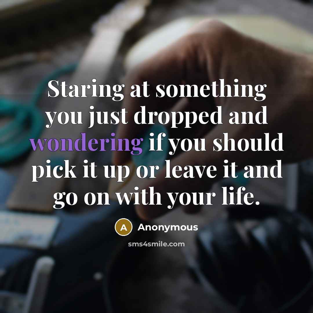 “Staring at something you just dropped and wondering if you should pick it up or leave it and go on with your life.” quote by Anonymous