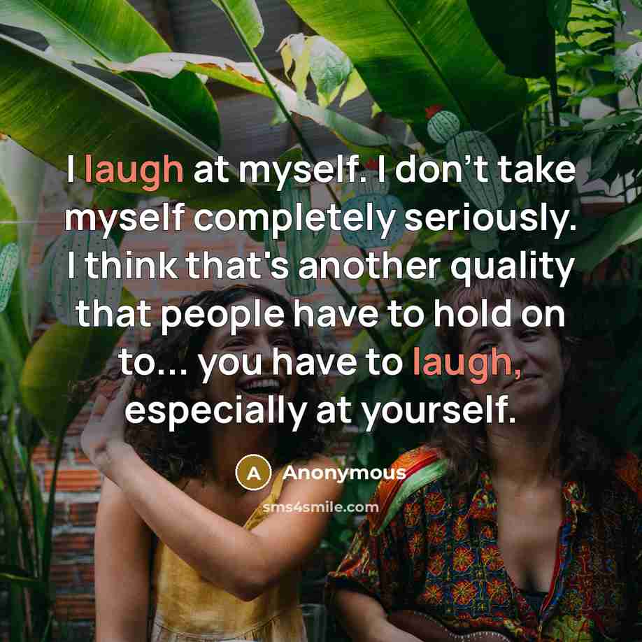 “I laugh at myself. I don't take myself completely seriously. I think that's another quality that people have to hold on to... you have to laugh, especially at yourself.” quote by Anonymous