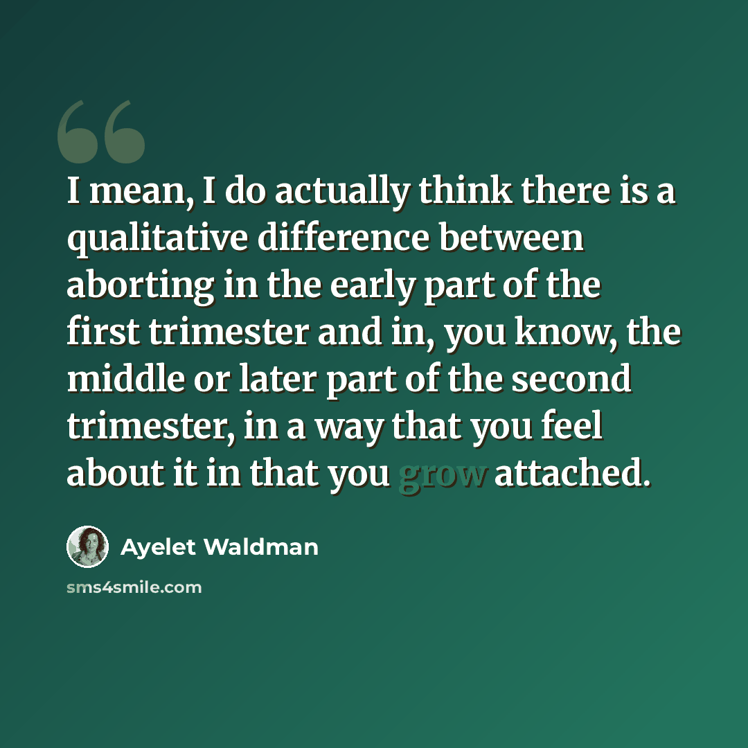 “I mean, I do actually think there is a qualitative difference between aborting in the early part of the first trimester and in, you know, the middle or later part of the second trimester, in a way that you feel about it in that you grow attached.” quote by Ayelet Waldman