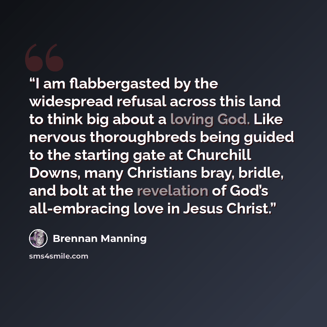 “I am flabbergasted by the widespread refusal across this land to think big about a loving God. Like nervous thoroughbreds being guided to the starting gate at Churchill Downs, many Christians bray, bridle, and bolt at the revelation of God’s all-embracing love in Jesus Christ.” quote by Brennan Manning