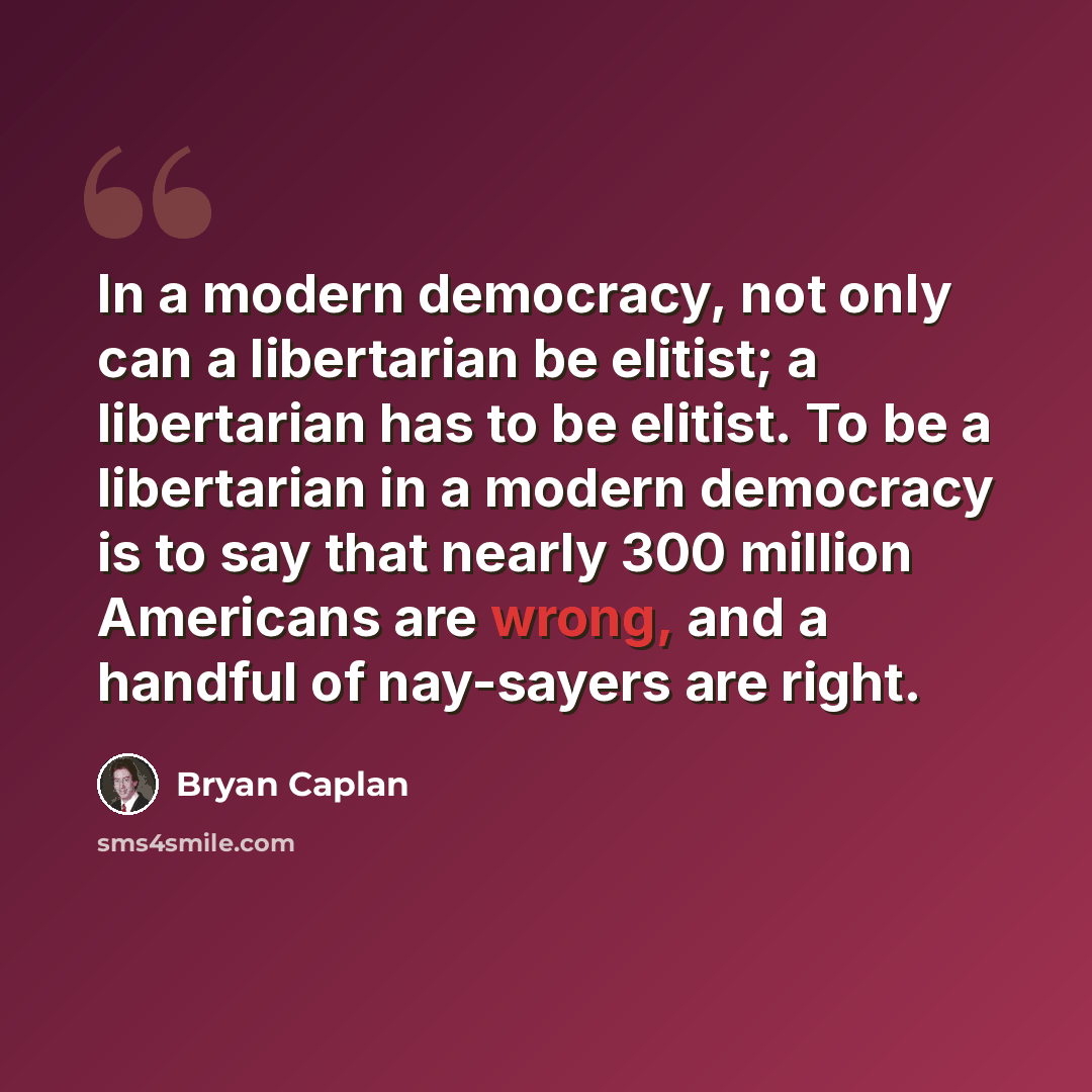 “In a modern democracy, not only can a libertarian be elitist; a libertarian has to be elitist. To be a libertarian in a modern democracy is to say that nearly 300 million Americans are wrong, and a handful of nay-sayers are right.” quote by Bryan Caplan
