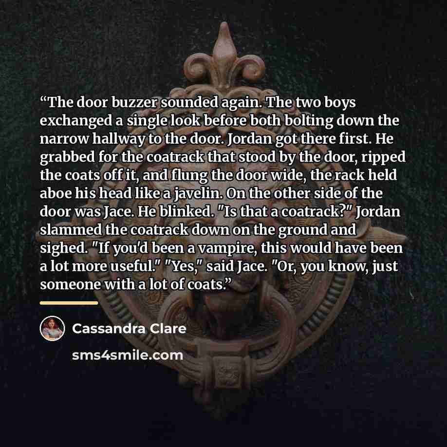 “The door buzzer sounded again. The two boys exchanged a single look before both bolting down the narrow hallway to the door. Jordan got there first. He grabbed for the coatrack that stood by the door, ripped the coats off it, and flung the door wide, the rack held aboe his head like a javelin. On…” quote by Cassandra Clare