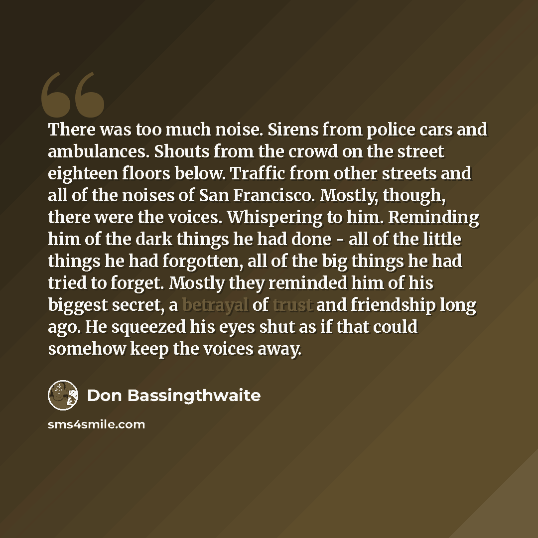“There was too much noise. Sirens from police cars and ambulances. Shouts from the crowd on the street eighteen floors below. Traffic from other streets and all of the noises of San Francisco. Mostly, though, there were the voices. Whispering to him. Reminding him of the dark things he had done…” quote by Don Bassingthwaite