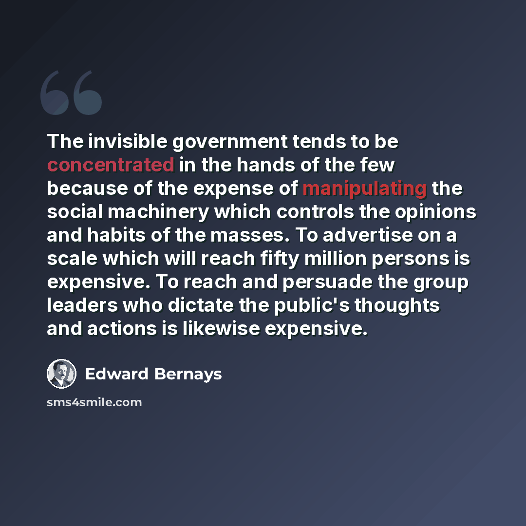 “The invisible government tends to be concentrated in the hands of the few because of the expense of manipulating the social machinery which controls the opinions and habits of the masses. To advertise on a scale which will reach fifty million persons is expensive. To reach and persuade the group…” quote by Edward Bernays