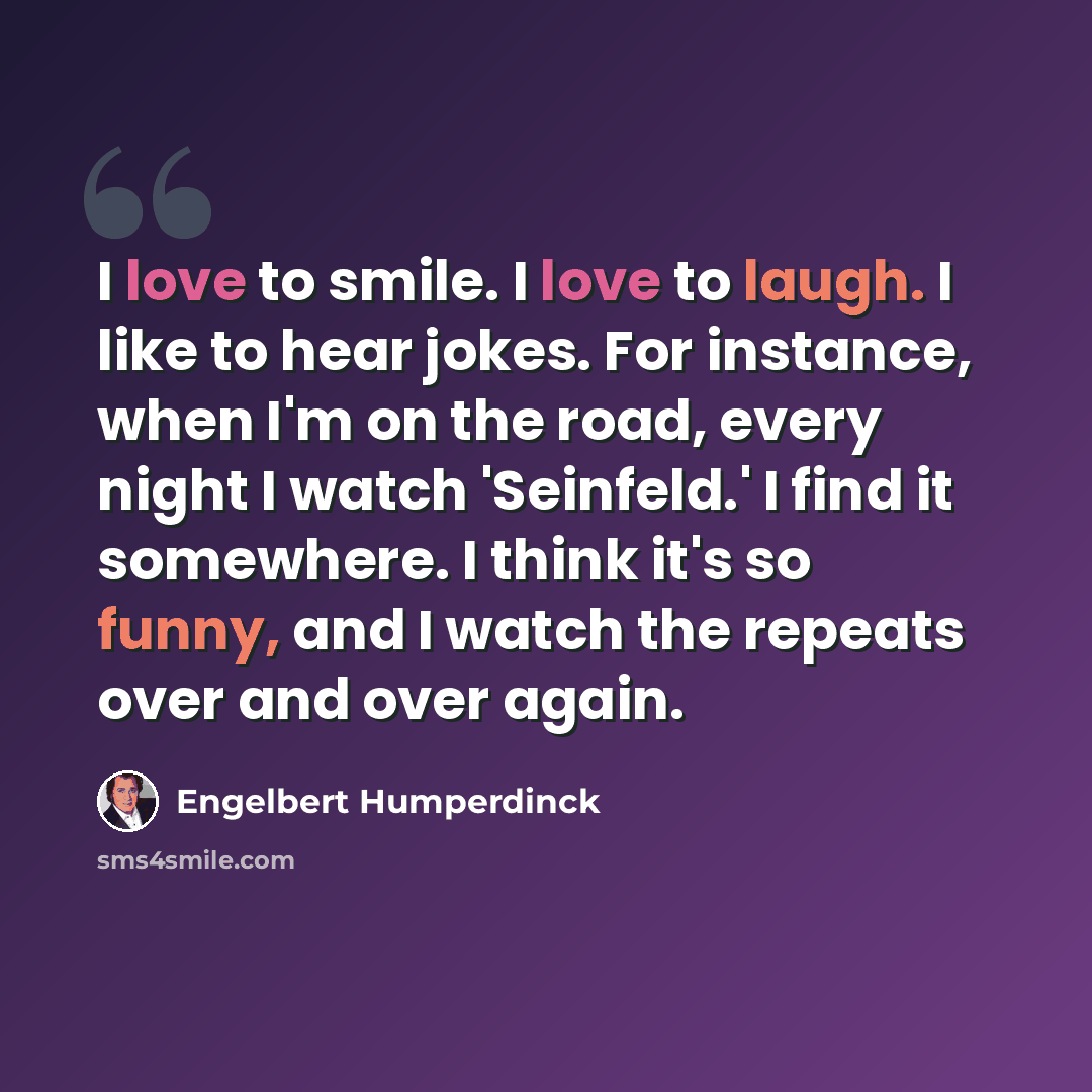 “I love to smile. I love to laugh. I like to hear jokes. For instance, when I'm on the road, every night I watch 'Seinfeld.' I find it somewhere. I think it's so funny, and I watch the repeats over and over again.” quote by Engelbert Humperdinck