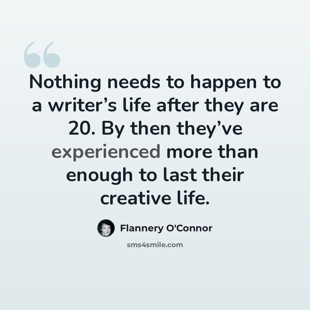 “Nothing needs to happen to a writer’s life after they are 20. By then they’ve experienced more than enough to last their creative life.” quote by Flannery O'Connor