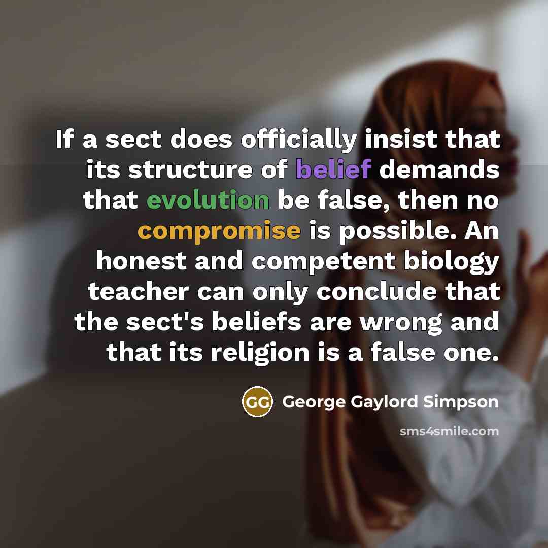 “If a sect does officially insist that its structure of belief demands that evolution be false, then no compromise is possible. An honest and competent biology teacher can only conclude that the sect's beliefs are wrong and that its religion is a false one.” quote by George Gaylord Simpson