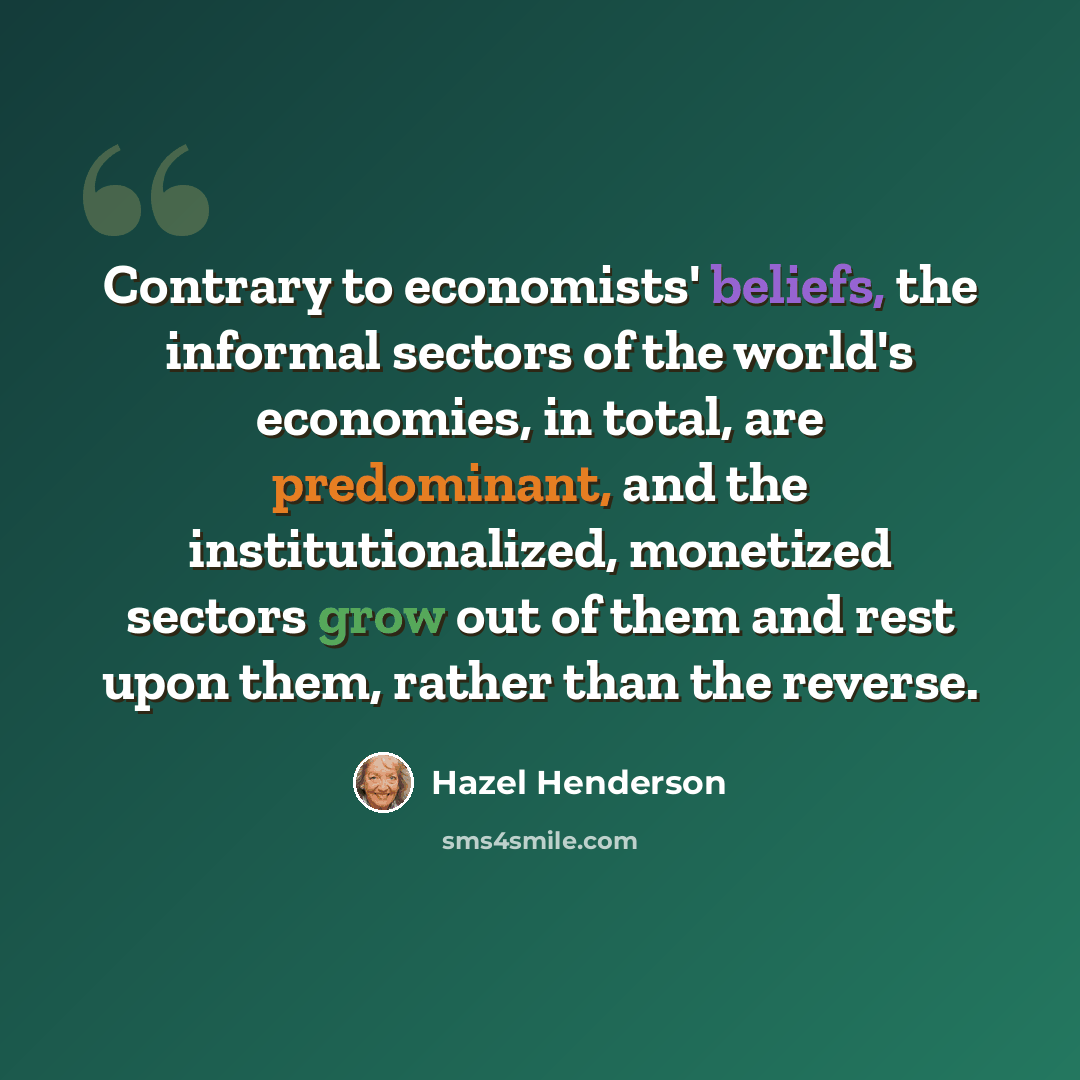 “Contrary to economists' beliefs, the informal sectors of the world's economies, in total, are predominant, and the institutionalized, monetized sectors grow out of them and rest upon them, rather than the reverse.” quote by Hazel Henderson