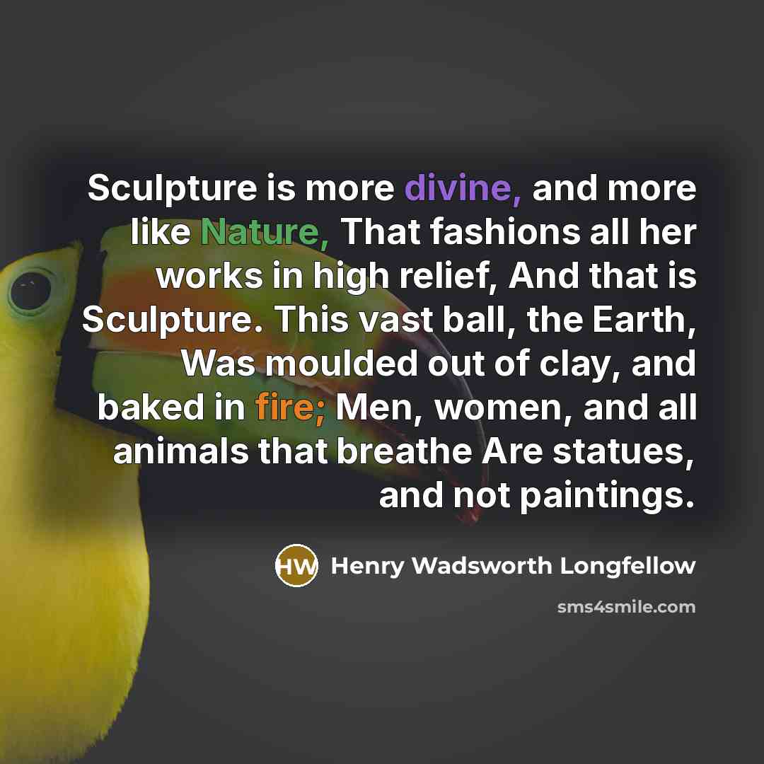 “Sculpture is more divine, and more like Nature, That fashions all her works in high relief, And that is Sculpture. This vast ball, the Earth, Was moulded out of clay, and baked in fire; Men, women, and all animals that breathe Are statues, and not paintings.” quote by Henry Wadsworth Longfellow