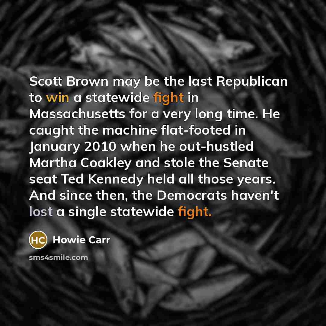 “Scott Brown may be the last Republican to win a statewide fight in Massachusetts for a very long time. He caught the machine flat-footed in January 2010 when he out-hustled Martha Coakley and stole the Senate seat Ted Kennedy held all those years. And since then, the Democrats haven't lost a…” quote by Howie Carr