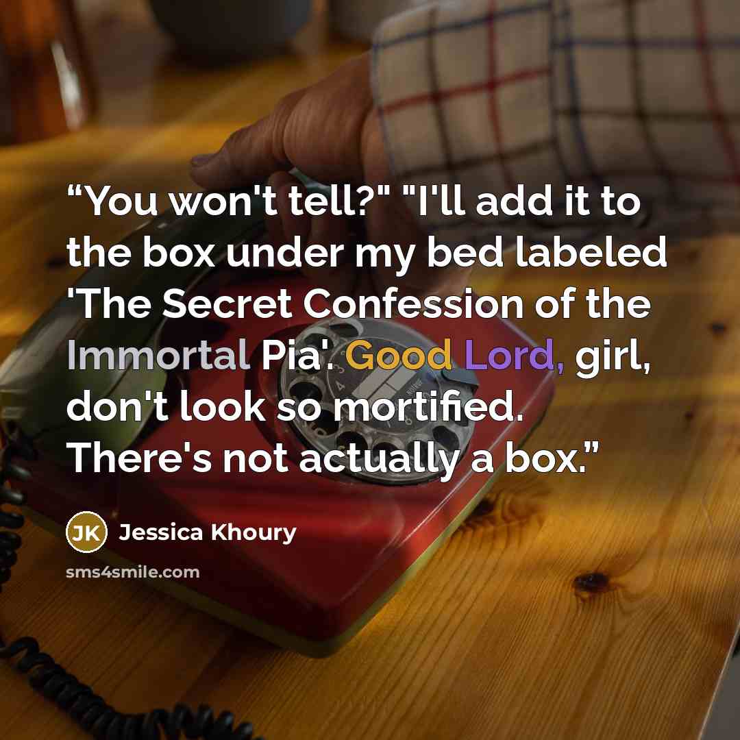 “You won't tell?" "I'll add it to the box under my bed labeled 'The Secret Confession of the Immortal Pia'. Good Lord, girl, don't look so mortified. There's not actually a box.” quote by Jessica Khoury