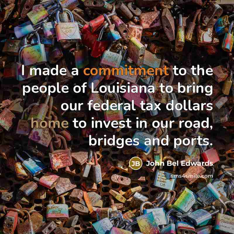 “I made a commitment to the people of Louisiana to bring our federal tax dollars home to invest in our road, bridges and ports.” quote by John Bel Edwards