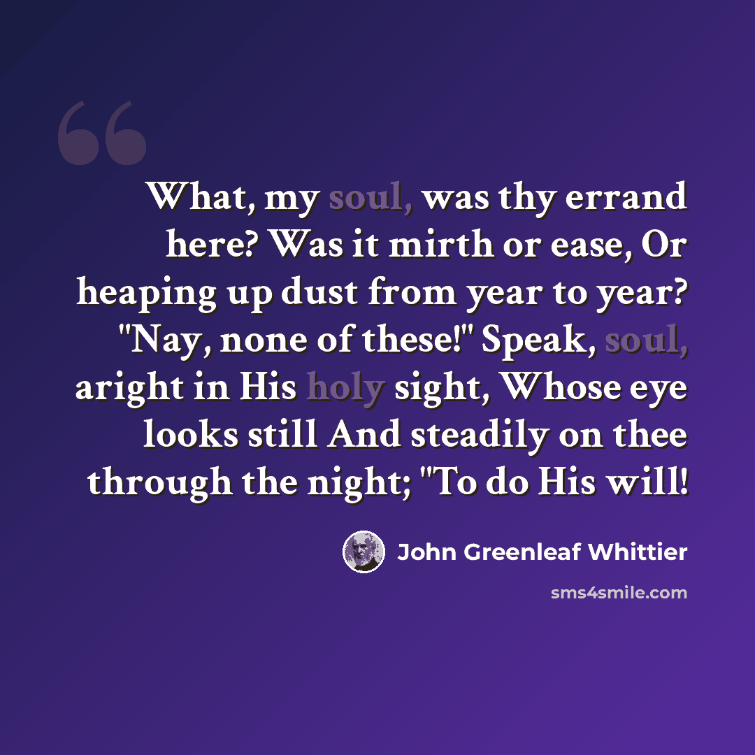 “What, my soul, was thy errand here? Was it mirth or ease, Or heaping up dust from year to year? "Nay, none of these!" Speak, soul, aright in His holy sight, Whose eye looks still And steadily on thee through the night; "To do His will!” quote by John Greenleaf Whittier