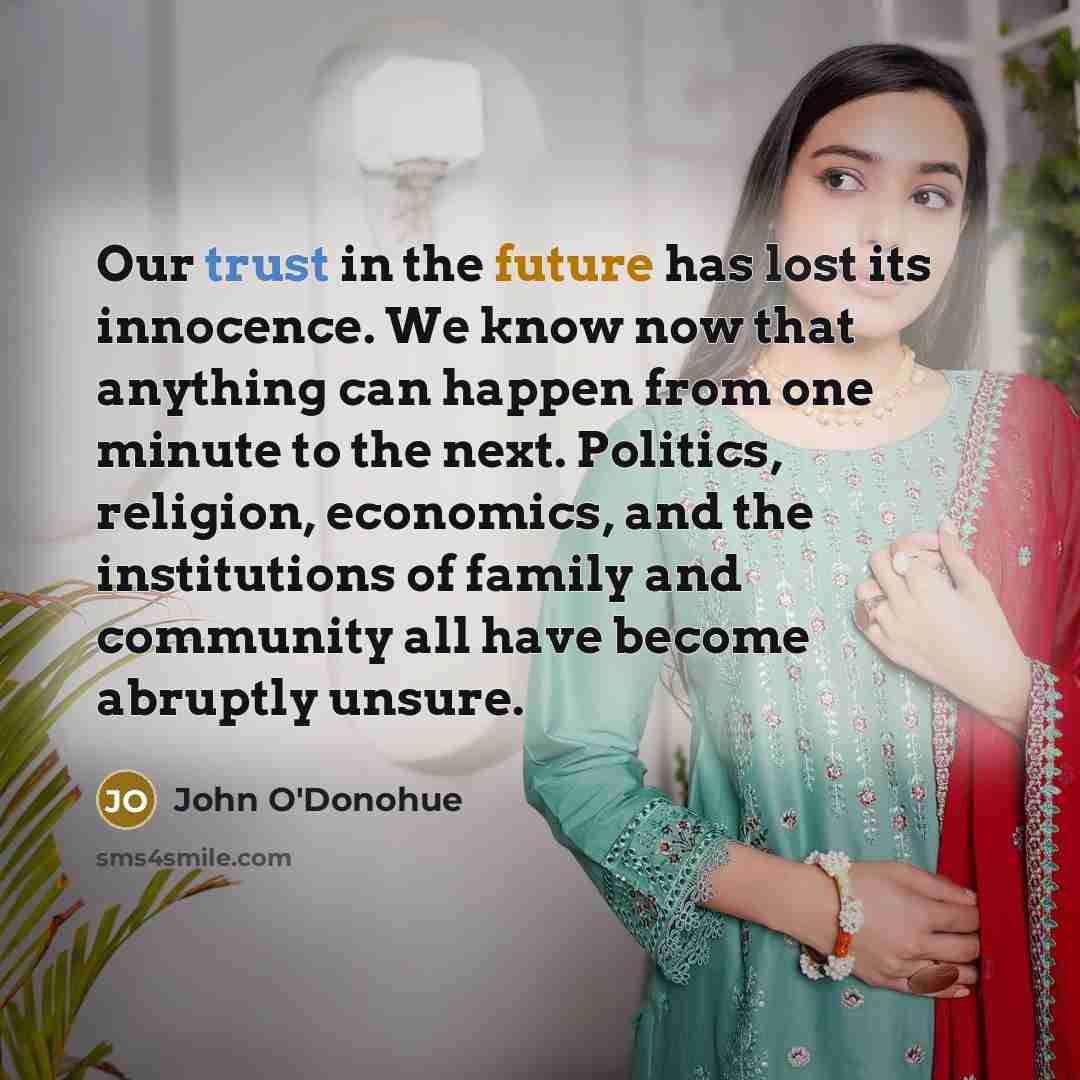 “Our trust in the future has lost its innocence. We know now that anything can happen from one minute to the next. Politics, religion, economics, and the institutions of family and community all have become abruptly unsure.” quote by John O'Donohue