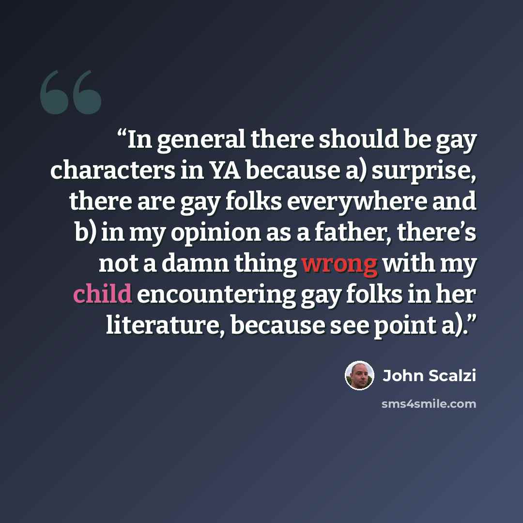 “In general there should be gay characters in YA because a) surprise, there are gay folks everywhere and b) in my opinion as a father, there’s not a damn thing wrong with my child encountering gay folks in her literature, because see point a).” quote by John Scalzi