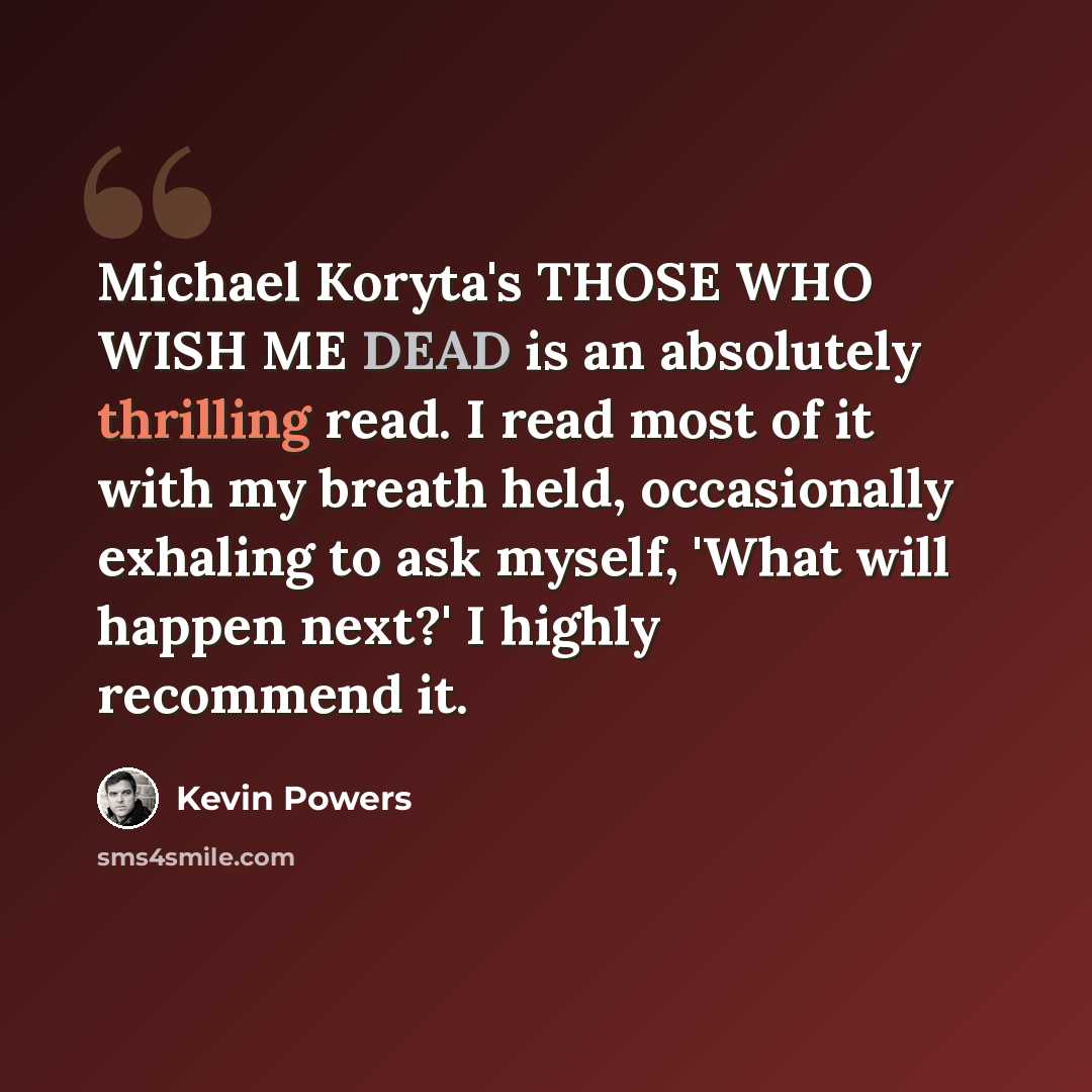 “Michael Koryta's THOSE WHO WISH ME DEAD is an absolutely thrilling read. I read most of it with my breath held, occasionally exhaling to ask myself, 'What will happen next?' I highly recommend it.” quote by Kevin Powers