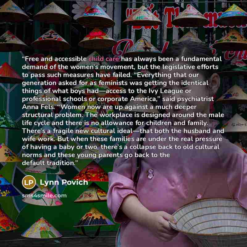 “Free and accessible child care has always been a fundamental demand of the women’s movement, but the legislative efforts to pass such measures have failed. “Everything that our generation asked for as feminists was getting the identical things of what boys had—access to the Ivy League or…” quote by Lynn Povich