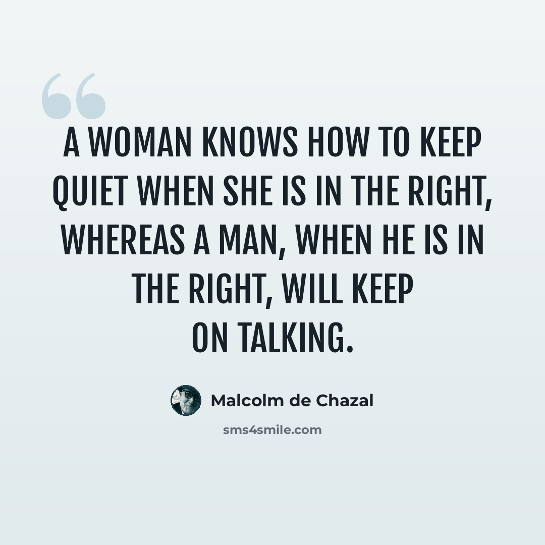 “A woman knows how to keep quiet when she is in the right, whereas a man, when he is in the right, will keep on talking.” quote by Malcolm De Chazal