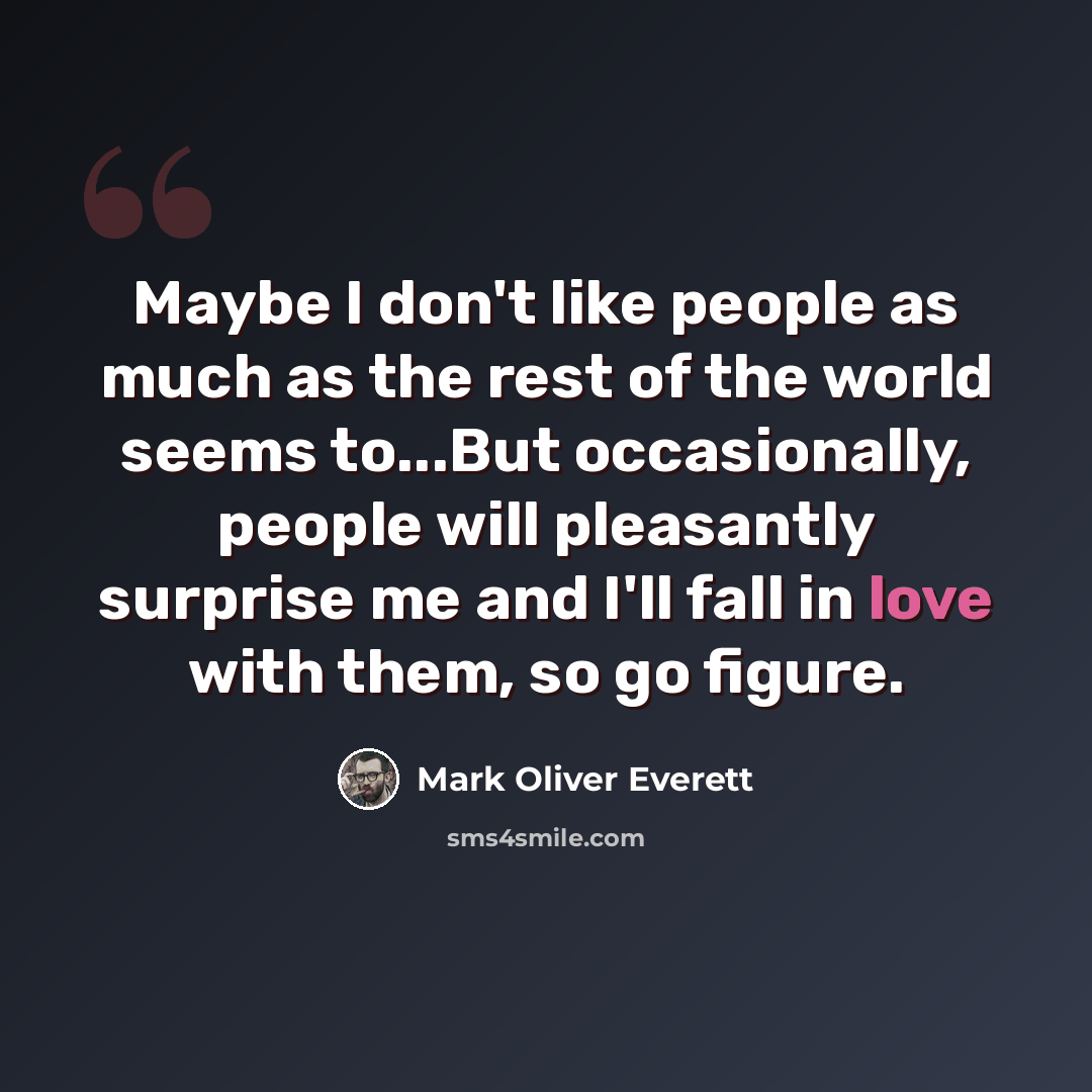 “Maybe I don't like people as much as the rest of the world seems to...But occasionally, people will pleasantly surprise me and I'll fall in love with them, so go figure.” quote by Mark Oliver Everett